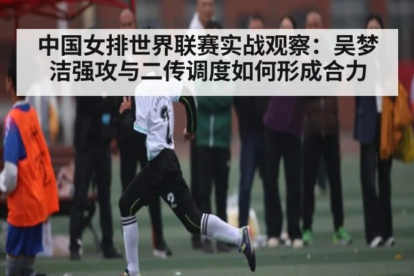 中国女排世界联赛实战观察：吴梦洁强攻与二传调度如何形成合力